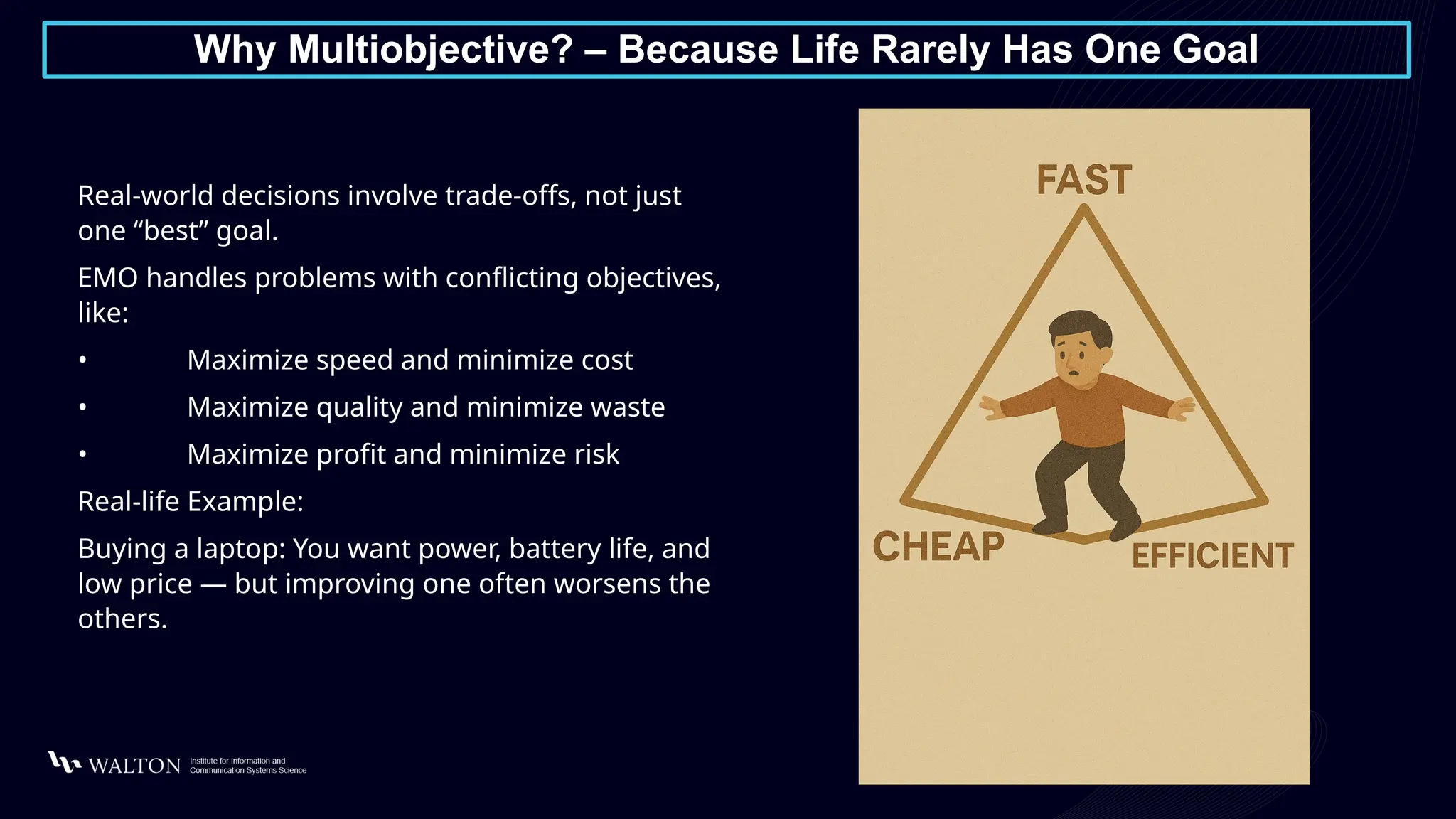 Why Multiobjective? – Because Life Rarely Has One Goal
Real-world decisions involve trade-offs, not just
one “best” goal.
EMO handles problems with conflicting objectives,
like:
• Maximize speed and minimize cost
• Maximize quality and minimize waste
• Maximize profit and minimize risk
Real-life Example:
Buying a laptop: You want power, battery life, and
low price — but improving one often worsens the
others.
 