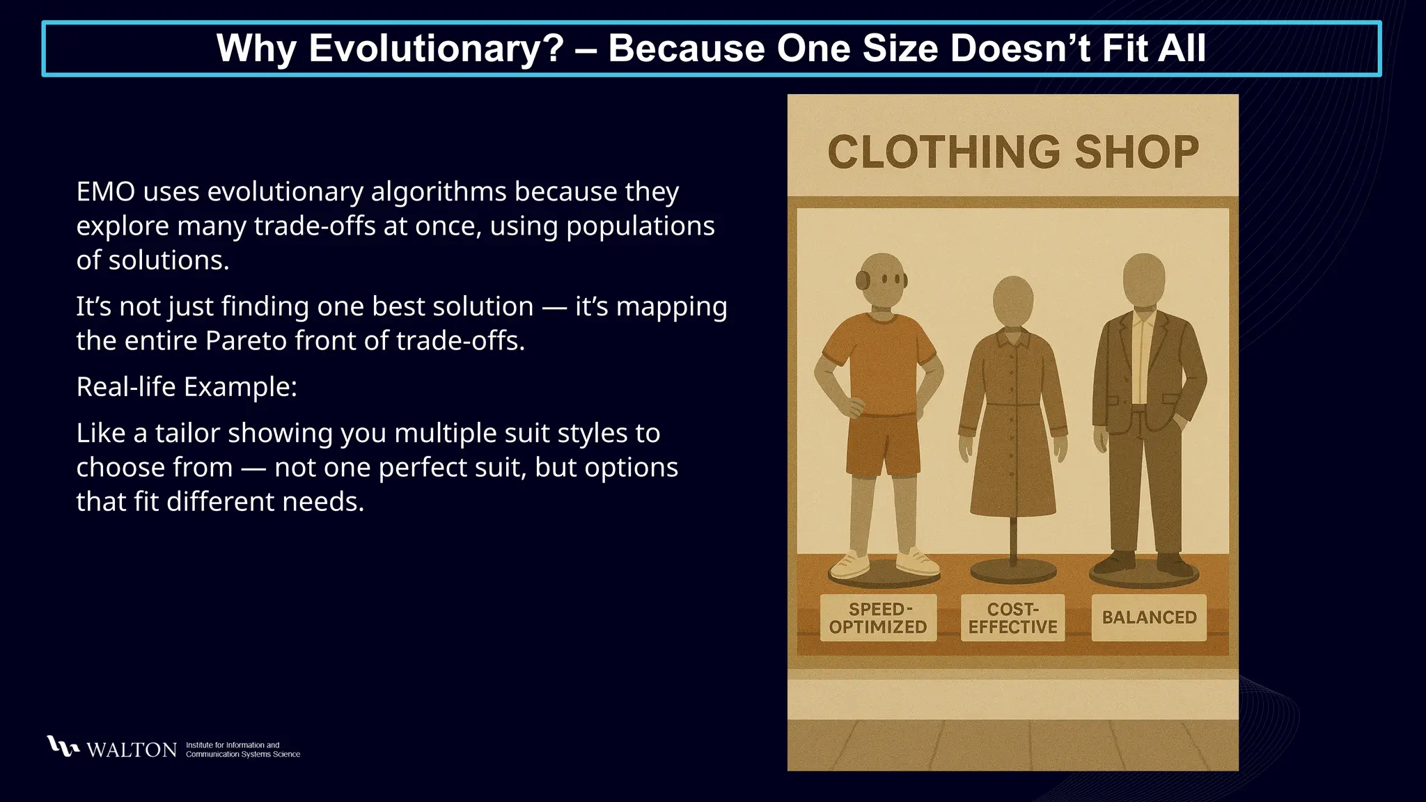 Why Evolutionary? – Because One Size Doesn’t Fit All
EMO uses evolutionary algorithms because they
explore many trade-offs at once, using populations
of solutions.
It’s not just finding one best solution — it’s mapping
the entire Pareto front of trade-offs.
Real-life Example:
Like a tailor showing you multiple suit styles to
choose from — not one perfect suit, but options
that fit different needs.
 