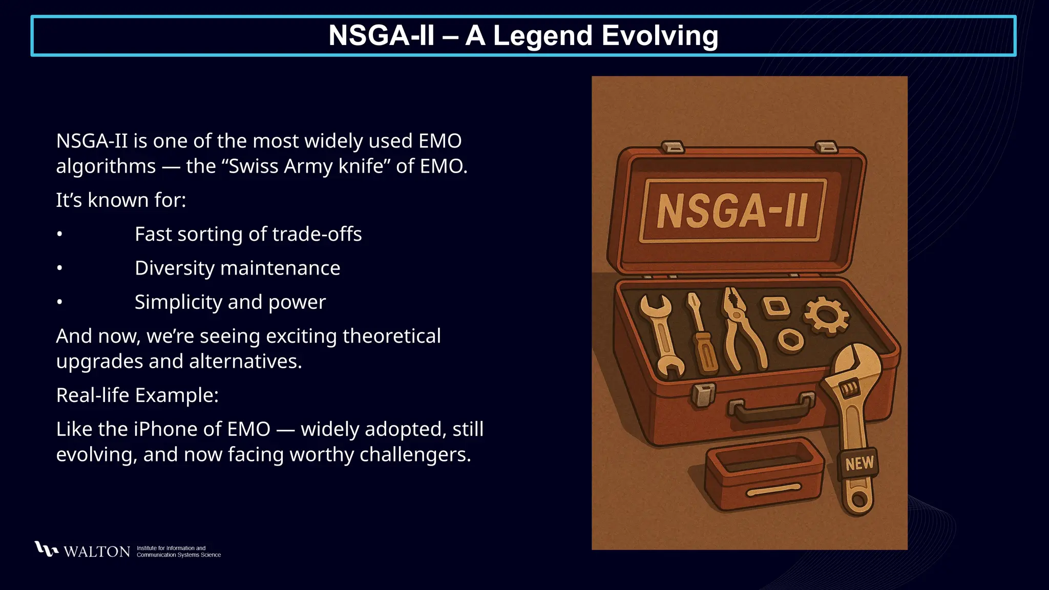 NSGA-II – A Legend Evolving
NSGA-II is one of the most widely used EMO
algorithms — the “Swiss Army knife” of EMO.
It’s known for:
• Fast sorting of trade-offs
• Diversity maintenance
• Simplicity and power
And now, we’re seeing exciting theoretical
upgrades and alternatives.
Real-life Example:
Like the iPhone of EMO — widely adopted, still
evolving, and now facing worthy challengers.
 