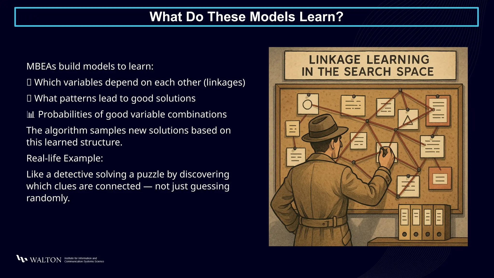 What Do These Models Learn?
MBEAs build models to learn:
🧬 Which variables depend on each other (linkages)
🎯 What patterns lead to good solutions
📊 Probabilities of good variable combinations
The algorithm samples new solutions based on
this learned structure.
Real-life Example:
Like a detective solving a puzzle by discovering
which clues are connected — not just guessing
randomly.
 