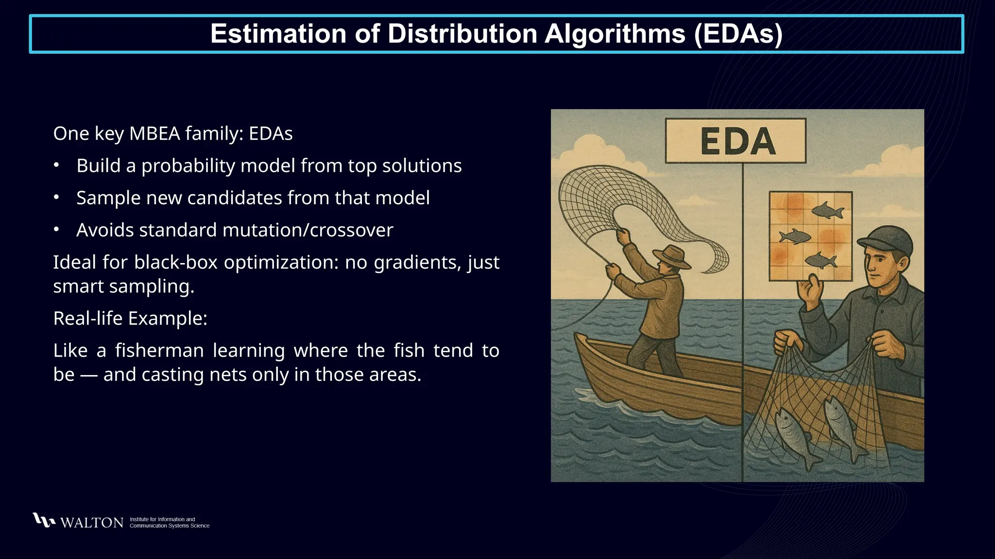 Estimation of Distribution Algorithms (EDAs)
One key MBEA family: EDAs
• Build a probability model from top solutions
• Sample new candidates from that model
• Avoids standard mutation/crossover
Ideal for black-box optimization: no gradients, just
smart sampling.
Real-life Example:
Like a fisherman learning where the fish tend to
be — and casting nets only in those areas.
 