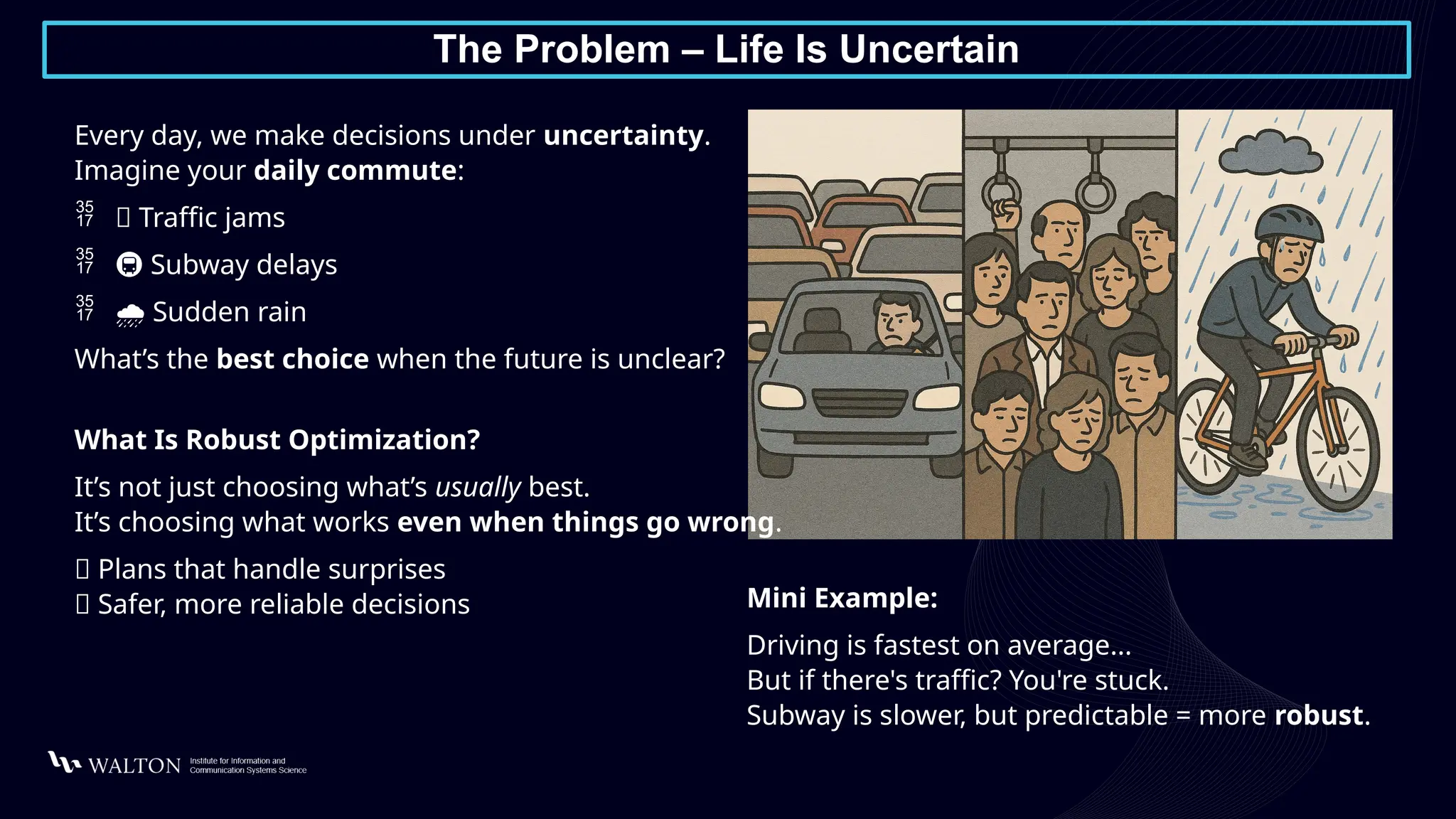 The Problem – Life Is Uncertain
Every day, we make decisions under uncertainty.
Imagine your daily commute:
 🚙 Traffic jams
 🚇 Subway delays
 ️
🌧️Sudden rain
What’s the best choice when the future is unclear?
What Is Robust Optimization?
It’s not just choosing what’s usually best.
It’s choosing what works even when things go wrong.
✅ Plans that handle surprises
✅ Safer, more reliable decisions Mini Example:
Driving is fastest on average...
But if there's traffic? You're stuck.
Subway is slower, but predictable = more robust.
 