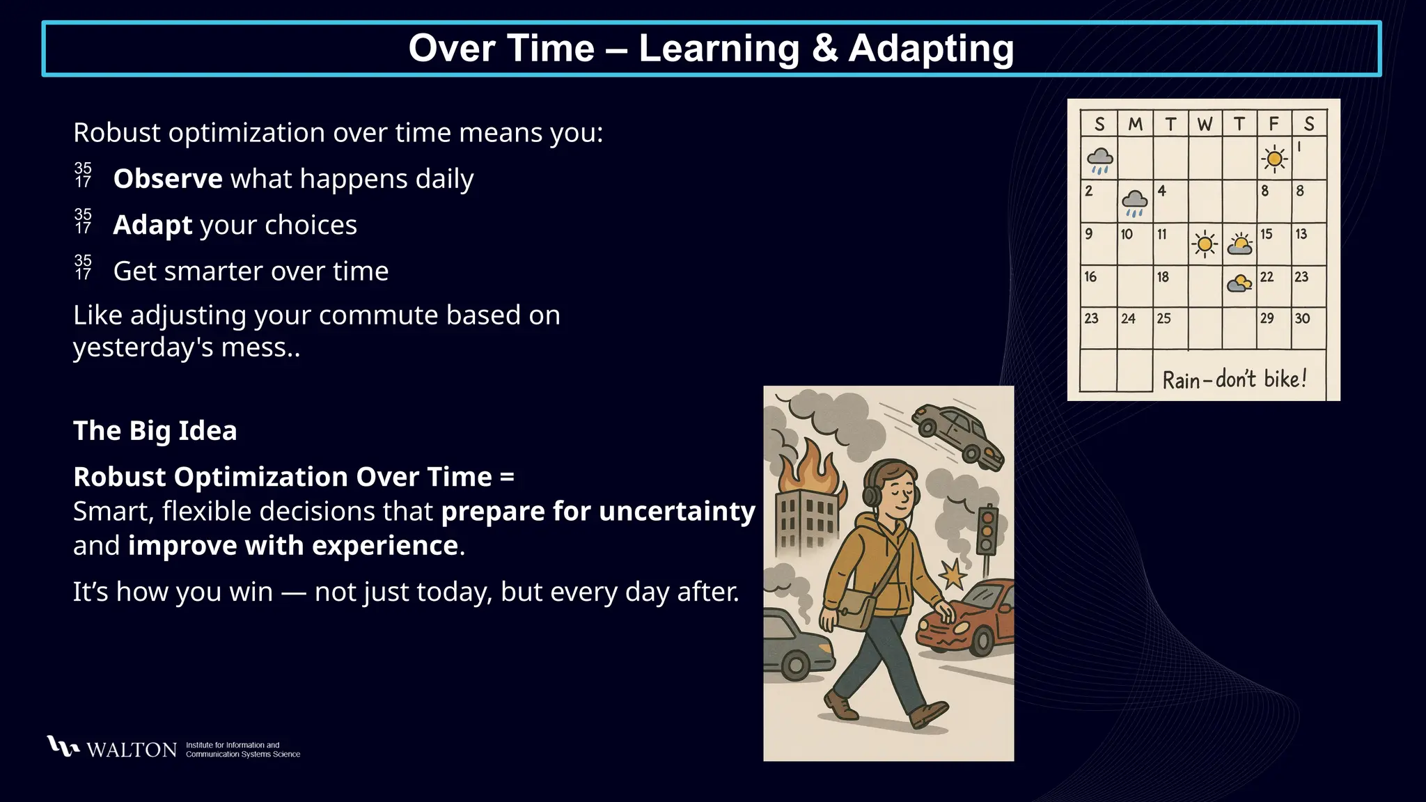 Over Time – Learning & Adapting
Robust optimization over time means you:
 Observe what happens daily
 Adapt your choices
 Get smarter over time
Like adjusting your commute based on
yesterday's mess..
The Big Idea
Robust Optimization Over Time =
Smart, flexible decisions that prepare for uncertainty
and improve with experience.
It’s how you win — not just today, but every day after.
 