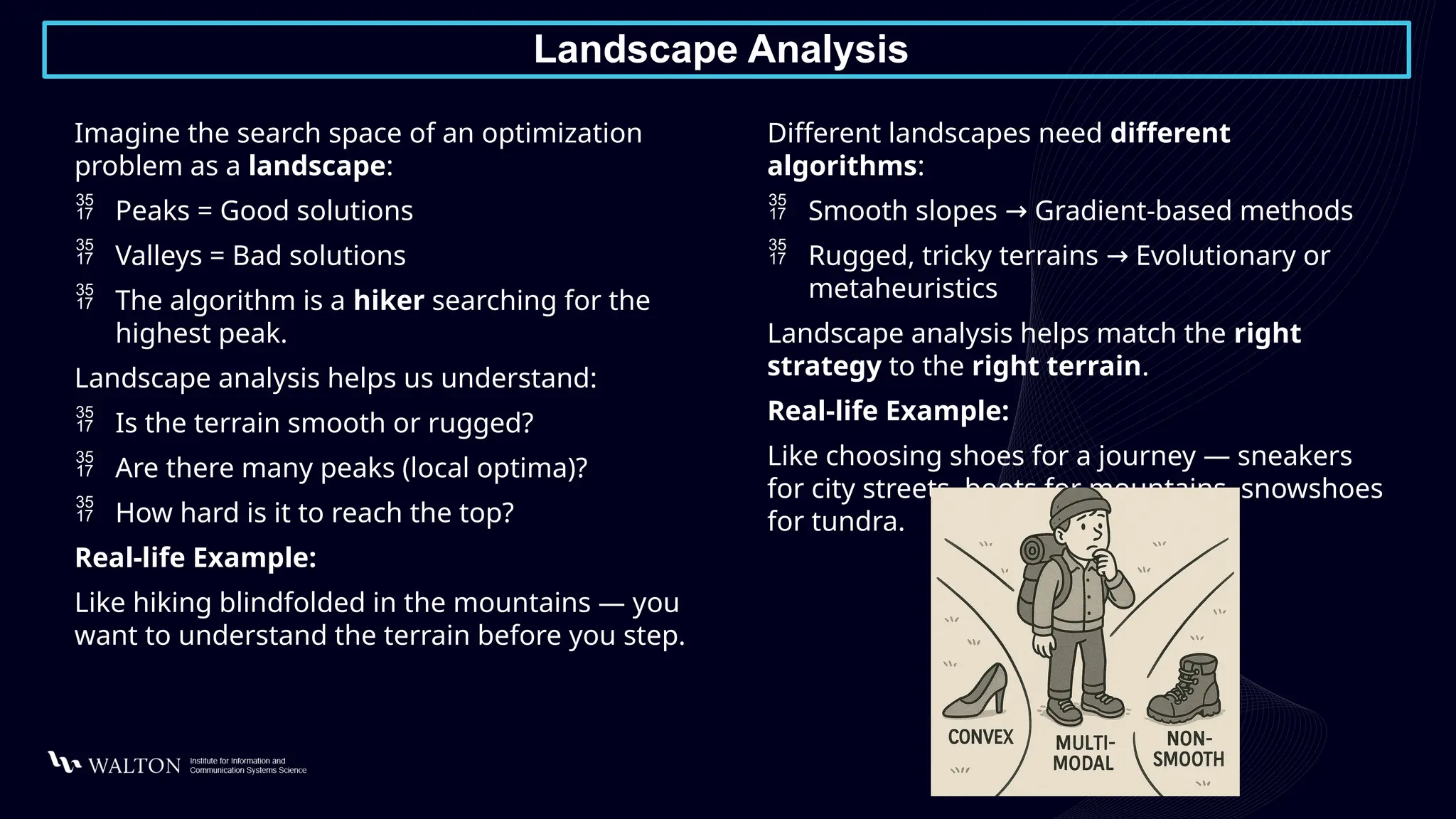 Landscape Analysis
Imagine the search space of an optimization
problem as a landscape:
 Peaks = Good solutions
 Valleys = Bad solutions
 The algorithm is a hiker searching for the
highest peak.
Landscape analysis helps us understand:
 Is the terrain smooth or rugged?
 Are there many peaks (local optima)?
 How hard is it to reach the top?
Real-life Example:
Like hiking blindfolded in the mountains — you
want to understand the terrain before you step.
Different landscapes need different
algorithms:
 Smooth slopes Gradient-based methods
→
 Rugged, tricky terrains Evolutionary or
→
metaheuristics
Landscape analysis helps match the right
strategy to the right terrain.
Real-life Example:
Like choosing shoes for a journey — sneakers
for city streets, boots for mountains, snowshoes
for tundra.
 