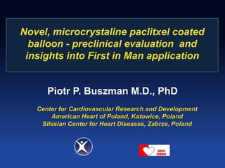 Novel, microcrystaline paclitxel coated 
balloon - preclinical evaluation and 
insights into First in Man application 
Piotr P. Buszman M.D., PhD 
Center for Cardiovascular Research and Development 
American Heart of Poland, Katowice, Poland 
Silesian Center for Heart Diseases, Zabrze, Poland 
 