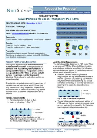 REQUEST # 67713
                 Novel Particles for use in Transparent PET Films
RESPONSE DUE DATE: December 9, 2011
MANAGER: Ted Kanaya

SOLUTION PROVIDER HELP DESK
EMAIL: PhD@ninesigma.com PHONE:+1-216-283-3901

Opportunity
Product supply, Technology Licensing, Joint/Contract research
                                                                                            (click buttons above)
Timeline
Phase 1 – Proof of concept: 1 year
Phase 2 – Implementation: 1 year after phase 1

Financials
Expected purchasing amount: Depends on application
If additional development is required: up to USD 100,000 per
year, details to be discussed


REQUEST FOR PROPOSAL DESCRIPTION                                     Anti-Blocking Requirements
NineSigma, representing a multi-billion dollar                       The particles will be dispersed in PET resin. When
materials manufacturer, invites proposals for                        a transparent PET film (25μm to 200μm thick) is
particles with high affinity for PET for use in                      manufactured by biaxial stretching, the following
transparent PET resins. The particles will be                        requirements must be met to create the preferred
incorporated into PET films to create a slight                       characteristics (see Figure 1):
surface roughness, in order to prevent                                   Particles create a slight roughness or
blocking (films adhere to each other and do not                            irregularity on the top and bottom surfaces of
separate easily).                                                          the film (2μm to 5 μm) (see Fig. 2). Particles
                                                                           may follow the biaxial stretching, but should
The client is particularly interested in new types of                      not follow completely or become too flattened
particles that are compatible with PET and that                            (see Fig 3) to create the desired surface
may have anti-blocking properties. Proposals for                           texture.
innovative uses of traditional anti-blocking agents
such as silicas or calcium carbonate also are of
interest.

Particle Requirements                                                       Fig. 2: View of particle arrangement
   Particle diameters: 0.5μm to 4μm
                                                                         The particles maintain continuous wetting of
   Index of refraction: 1.5 to 1.7
                                                                          PET resin, so that no voids (microscopic gaps
                                                                          around particles) form (see Fig. 3). Voids can
                                                                          lead to optical defects in the clear film.




     Fig. 1: Preferred form (particles not too
     flattened, irregularities/roughness formed at
     the film surface with good wetting)
                                                                            Fig. 3: Undesired forms (particles too flattened,
                                                                            or voids formed around the particles)

                Offices: Cleveland - USA, Tokyo - Japan, Leuven - Belgium              www.ninesigma.com
                                   RFP format and graphics© Copyright 2011 NineSigma, Inc
 