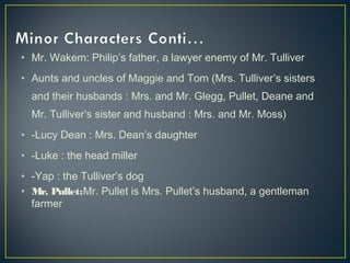 • Mr. Wakem: Philip’s father, a lawyer enemy of Mr. Tulliver
• Aunts and uncles of Maggie and Tom (Mrs. Tulliver’s sisters
and their husbands : Mrs. and Mr. Glegg, Pullet, Deane and
Mr. Tulliver’s sister and husband : Mrs. and Mr. Moss)
• -Lucy Dean : Mrs. Dean’s daughter
• -Luke : the head miller
• -Yap : the Tulliver’s dog
• Mr. Pullet:Mr. Pullet is Mrs. Pullet’s husband, a gentleman
farmer
 