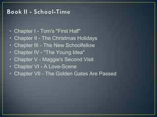 • Chapter I - Tom's "First Half"
• Chapter II - The Christmas Holidays
• Chapter III - The New Schoolfellow
• Chapter IV - "The Young Idea"
• Chapter V - Maggie's Second Visit
• Chapter VI - A Love-Scene
• Chapter VII - The Golden Gates Are Passed
 