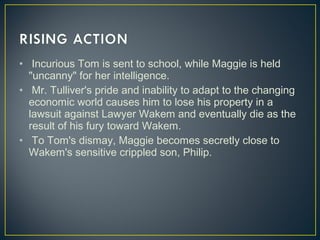 •  Incurious Tom is sent to school, while Maggie is held
"uncanny" for her intelligence.
• Mr. Tulliver's pride and inability to adapt to the changing
economic world causes him to lose his property in a
lawsuit against Lawyer Wakem and eventually die as the
result of his fury toward Wakem.
• To Tom's dismay, Maggie becomes secretly close to
Wakem's sensitive crippled son, Philip.
 