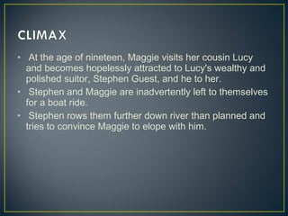 •  At the age of nineteen, Maggie visits her cousin Lucy
and becomes hopelessly attracted to Lucy's wealthy and
polished suitor, Stephen Guest, and he to her.
• Stephen and Maggie are inadvertently left to themselves
for a boat ride.
• Stephen rows them further down river than planned and
tries to convince Maggie to elope with him.
 