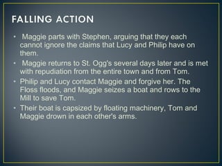 •  Maggie parts with Stephen, arguing that they each
cannot ignore the claims that Lucy and Philip have on
them.
• Maggie returns to St. Ogg's several days later and is met
with repudiation from the entire town and from Tom.
• Philip and Lucy contact Maggie and forgive her. The
Floss floods, and Maggie seizes a boat and rows to the
Mill to save Tom.
• Their boat is capsized by floating machinery, Tom and
Maggie drown in each other's arms.
 