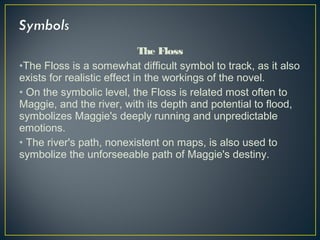 The Floss
•The Floss is a somewhat difficult symbol to track, as it also
exists for realistic effect in the workings of the novel.
• On the symbolic level, the Floss is related most often to
Maggie, and the river, with its depth and potential to flood,
symbolizes Maggie's deeply running and unpredictable
emotions.
• The river's path, nonexistent on maps, is also used to
symbolize the unforseeable path of Maggie's destiny.
 