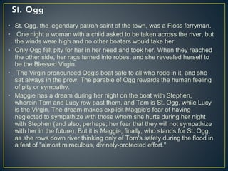• St. Ogg, the legendary patron saint of the town, was a Floss ferryman.
• One night a woman with a child asked to be taken across the river, but
the winds were high and no other boaters would take her.
• Only Ogg felt pity for her in her need and took her. When they reached
the other side, her rags turned into robes, and she revealed herself to
be the Blessed Virgin.
• The Virgin pronounced Ogg's boat safe to all who rode in it, and she
sat always in the prow. The parable of Ogg rewards the human feeling
of pity or sympathy.
• Maggie has a dream during her night on the boat with Stephen,
wherein Tom and Lucy row past them, and Tom is St. Ogg, while Lucy
is the Virgin. The dream makes explicit Maggie's fear of having
neglected to sympathize with those whom she hurts during her night
with Stephen (and also, perhaps, her fear that they will not sympathize
with her in the future). But it is Maggie, finally, who stands for St. Ogg,
as she rows down river thinking only of Tom's safety during the flood in
a feat of "almost miraculous, divinely-protected effort."
 