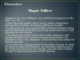 Maggie Tulliver
•Maggie is the very intelligent, very conflicted protagonist of The
Millo n the Flo ss.
• When the novel begins, she is young, clever, imaginative,
adoring of her brother, and always getting into trouble.
• As she grows up, she regularly feels conflicted between acting
how her extended family and community would want her to, and
following her own desires.
• The strong pull of both means she is often indecisive, and
though she tries to find peace in renouncing all desire - for
education, music, love, literature - in the end this only makes her
feelings stronger.
• Even when she chooses based on her desire, though, as when
she starts to elope with Stephen, she ultimately feels the pull of
her family and community too strongly, and can’t bear to follow
through on gaining happiness at their expense.
 