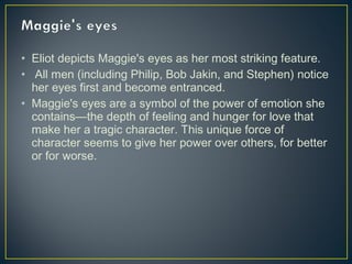 • Eliot depicts Maggie's eyes as her most striking feature.
• All men (including Philip, Bob Jakin, and Stephen) notice
her eyes first and become entranced.
• Maggie's eyes are a symbol of the power of emotion she
contains—the depth of feeling and hunger for love that
make her a tragic character. This unique force of
character seems to give her power over others, for better
or for worse.
 