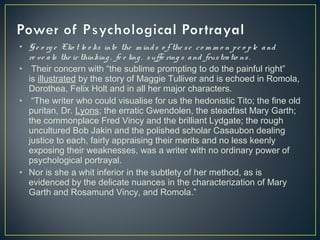 • Ge o rg e Elio t lo o ks into the m inds o f the se co m m o n pe o ple and
re ve als the ir thinking , fe e ling , suffe ring s and frustratio ns.
• Their concern with “the sublime prompting to do the painful right”
is illustrated by the story of Maggie Tulliver and is echoed in Romola,
Dorothea, Felix Holt and in all her major characters.
• “The writer who could visualise for us the hedonistic Tito; the fine old
puritan, Dr. Lyons; the erratic Gwendolen, the steadfast Mary Garth;
the commonplace Fred Vincy and the brilliant Lydgate; the rough
uncultured Bob Jakin and the polished scholar Casaubon dealing
justice to each, fairly appraising their merits and no less keenly
exposing their weaknesses, was a writer with no ordinary power of
psychological portrayal.
• Nor is she a whit inferior in the subtlety of her method, as is
evidenced by the delicate nuances in the characterization of Mary
Garth and Rosamund Vincy, and Romola.” 
 