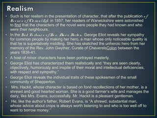 • Such is her realism in the presentation of character, that after the publication o f
Sce ne s o f Cle ricalLife in 1857, her readers of Warwickshire were astonished
to find that the characters of the novel were people they had known and who
were their neighbours.
• In the Sad Fo rtune s o f Re v. Am o s Barto n, George Eliot reveals her sympathy
for common people by making her hero, a man whose only noticeable quality is
that he is superlatively middling. She has sketched the unheroic hero from her
memory of the Rev. John Gwyther, Curate of CheverelsColon between the
years 1838-41.
• A host of minor characters have been portrayed masterly.
• George Eliot has characterized them realistically and “they are seen clearly,
objectively, humorously and inspite of their moral and intellectual deficiencies,
with respect and sympathy.”
• George Eliot reveals the individual traits of these spokesmen of the small
community of Shepperton.
• Mrs. Hackit, whose character is based on fond recollections of her mother, is a
shrewd and good hearted woman. She is a good farmer’s wife and manages the
dairy, like Mrs. Evans, successfully. Mr. Hackit is a pleasant gentleman.
• He, like the author’s father, Robert Evans, is “A shrewd, substantial man,
whose advice about crops is always worth listening to and who is too well off to
want to borrow money.”
 
