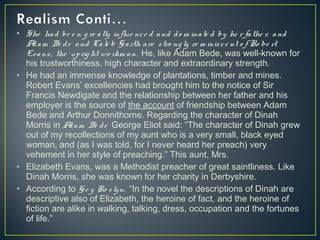 • She had be e n g re atly influe nce d and do m inate d by he r fathe r, and
Adam Be de and Cale b Garth are stro ng ly re m inisce nt o f Ro be rt
Evans, the uprig ht wo rkm an. He, like Adam Bede, was well-known for
his trustworthiness, high character and extraordinary strength.
• He had an immense knowledge of plantations, timber and mines.
Robert Evans’ excellencies had brought him to the notice of Sir
Francis Newdigate and the relationship between her father and his
employer is the source of the account of friendship between Adam
Bede and Arthur Donnithorne. Regarding the character of Dinah
Morris in Adam Be de George Eliot said: “The character of Dinah grew
out of my recollections of my aunt who is a very small, black eyed
woman, and (as I was told, for I never heard her preach) very
vehement in her style of preaching.” This aunt, Mrs.
• Elizabeth Evans, was a Methodist preacher of great saintliness. Like
Dinah Morris, she was known for her charity in Derbyshire.
• According to Ge y Ro slyn, “In the novel the descriptions of Dinah are
descriptive also of Elizabeth, the heroine of fact, and the heroine of
fiction are alike in walking, talking, dress, occupation and the fortunes
of life.”
 