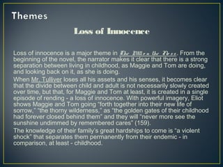 Loss of Innocence
Loss of innocence is a major theme in The Millo n the Flo ss . From the
beginning of the novel, the narrator makes it clear that there is a strong
separation between living in childhood, as Maggie and Tom are doing,
and looking back on it, as she is doing.
When Mr. Tulliver loses all his assets and his senses, it becomes clear
that the divide between child and adult is not necessarily slowly created
over time, but that, for Maggie and Tom at least, it is created in a single
episode of rending - a loss of innocence. With powerful imagery, Eliot
shows Maggie and Tom going “forth together into their new life of
sorrow,” “the thorny wilderness,” as “the golden gates of their childhood
had forever closed behind them” and they will “never more see the
sunshine undimmed by remembered cares” (159).
The knowledge of their family’s great hardships to come is “a violent
shock” that separates them permanently from their endemic - in
comparison, at least - childhood.
 
