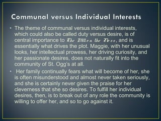 • The theme of communal versus individual interests,
which could also be called duty versus desire, is of
central importance to The Millo n the Flo ss , and is
essentially what drives the plot. Maggie, with her unusual
looks, her intellectual prowess, her driving curiosity, and
her passionate desires, does not naturally fit into the
community of St. Ogg’s at all.
• Her family continually fears what will become of her, she
is often misunderstood and almost never taken seriously,
and she is certainly never given the praise for her
cleverness that she so desires. To fulfill her individual
desires, then, is to break out of any role the community is
willing to offer her, and so to go against it.
 