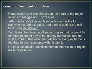 • Renunciation and sacrifice are at the heart of the major
actions of Maggie and Tom’s lives.
• After his father’s losses, Tom dedicates his life to
repaying his father’s debts, and then to getting the mill
back from Mr. Wakem.
• To this end he gives up all socializing so that he won’t be
tempted to spend any of the money he makes, and he
works so hard that when he gets home every night, he is
too tired to even converse with his family.
• He thus essentially sacrifices human interaction to regain
his family’s honor.
 