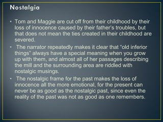 • Tom and Maggie are cut off from their childhood by their
loss of innocence caused by their father’s troubles, but
that does not mean the ties created in their childhood are
severed.
• The narrator repeatedly makes it clear that “old inferior
things” always have a special meaning when you grow
up with them, and almost all of her passages describing
the mill and the surrounding area are riddled with
nostalgic musings.
• The nostalgic frame for the past makes the loss of
innocence all the more emotional, for the present can
never be as good as the nostalgic past, since even the
reality of the past was not as good as one remembers.
 