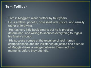 • Tom is Maggie’s older brother by four years.
• He is athletic, prideful, obsessed with justice, and usually
rather unforgiving.
• He has very little book-smarts but he is practical,
determined, and willing to sacrifice everything to regain
his family’s honor.
• His success comes at the expense of real human
companionship and his insistence on justice and distrust
of Maggie drives a wedge between them until just
moments before they both die.
 