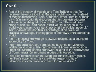 • Part of the tragedy of Maggie and Tom Tulliver is that Tom
received the education that Maggie should have had. Instead
of Maggie blossoming, Tom is trapped. When Tom must make
a living in the world, he discovers that his bookish education
will win him nothing: Mr. Deane tells Tom, "The world isn't
made of pen, ink, and paper, and if you're to get on in the
world, young man, you must know what the world's made of."
Tom soon returns and takes advantage of his skills for
practical knowledge, making good in the newly entrepreneurial
world.
• Tom's practical knowledge is always depicted as a source of
superiority for Tom.
• From his childhood on, Tom has no patience for Maggie's
intellectual curiosity. The narrowness of Tom's miseducation
under Mr. Stelling seems somewhat related to the narrowness
of Tom's tolerance for others' modes of knowledge.
• Yet Eliot remains clear that Maggie's intellectualism makes
her Tom's superior in this case—"the responsibility of
tolerance lies with those who have the wider vision."
 