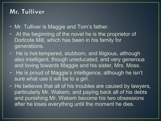 • Mr. Tulliver is Maggie and Tom’s father.
• At the beginning of the novel he is the proprietor of
Dorlcote Mill, which has been in his family for
generations.
• He is hot-tempered, stubborn, and litigious, although
also intelligent, though uneducated, and very generous
and loving towards Maggie and his sister, Mrs. Moss.
• He is proud of Maggie’s intelligence, although he isn’t
sure what use it will be to a girl.
• He believes that all of his troubles are caused by lawyers,
particularly Mr. Wakem, and paying back all of his debts
and punishing Mr. Wakem become his two obsessions
after he loses everything until the moment he dies.
 