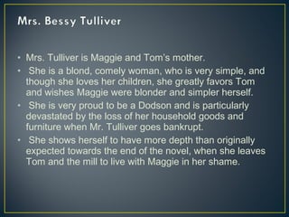 • Mrs. Tulliver is Maggie and Tom’s mother.
• She is a blond, comely woman, who is very simple, and
though she loves her children, she greatly favors Tom
and wishes Maggie were blonder and simpler herself.
• She is very proud to be a Dodson and is particularly
devastated by the loss of her household goods and
furniture when Mr. Tulliver goes bankrupt.
• She shows herself to have more depth than originally
expected towards the end of the novel, when she leaves
Tom and the mill to live with Maggie in her shame.
 