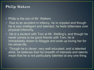 • Philip is the son of Mr. Wakem.
• Due to an accident in infancy, he is crippled and though
he is very intelligent and talented, he feels bitterness over
physical inferiority.
• He is a student with Tom at Mr. Stelling’s, and though he
never comes to be good friends with Tom, he is
immediately drawn to Maggie and ends up loving her for
his whole life.
• Though he is clever, very well educated, and a talented
artist, he believes that his breadth of interests and talents
mean that he is not particularly talented at any one thing.
 