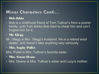 • Bob Jakin
• Bob is a childhood friend of Tom Tulliver’s from a poorer
family, until Tom thinks Bob tried to cheat him and can’t
forgive him for it.
• Mr. Glegg
Mr. Glegg is Mrs. Glegg’s husband. He is a retired wool
dealer, and doesn’t take anything very seriously
• Mrs. Sophy Pullet
Mrs. Pullet is Mrs. Tulliver’s favorite sister.
• Mrs. Susan Deane
• Mrs. Deane is Mrs. Tulliver’s sister and Lucy’s mother.
 