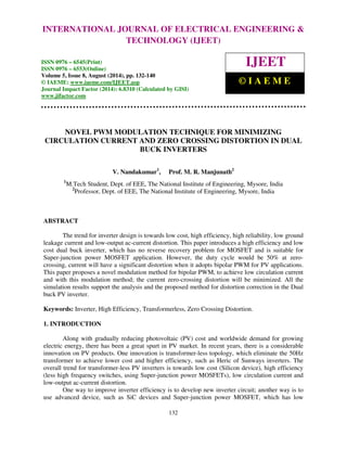 INTERNATIONAL Proceedings of the 2nd International JOURNAL Conference on OF Current ELECTRICAL Trends in Engineering and ENGINEERING Management ICCTEM -2014 
& 
17 – 19, July 2014, Mysore, Karnataka, India 
TECHNOLOGY (IJEET) 
ISSN 0976 – 6545(Print) 
ISSN 0976 – 6553(Online) 
Volume 5, Issue 8, August (2014), pp. 132-140 
© IAEME: www.iaeme.com/IJEET.asp 
Journal Impact Factor (2014): 6.8310 (Calculated by GISI) 
www.jifactor.com 
132 
 
IJEET 
© I A E M E 
NOVEL PWM MODULATION TECHNIQUE FOR MINIMIZING 
CIRCULATION CURRENT AND ZERO CROSSING DISTORTION IN DUAL 
BUCK INVERTERS 
V. Nandakumar1, Prof. M. R. Manjunath2 
1M.Tech Student, Dept. of EEE, The National Institute of Engineering, Mysore, India 
2Professor, Dept. of EEE, The National Institute of Engineering, Mysore, India 
ABSTRACT 
The trend for inverter design is towards low cost, high efficiency, high reliability, low ground 
leakage current and low-output ac-current distortion. This paper introduces a high efficiency and low 
cost dual buck inverter, which has no reverse recovery problem for MOSFET and is suitable for 
Super-junction power MOSFET application. However, the duty cycle would be 50% at zero-crossing, 
current will have a significant distortion when it adopts bipolar PWM for PV applications. 
This paper proposes a novel modulation method for bipolar PWM, to achieve low circulation current 
and with this modulation method; the current zero-crossing distortion will be minimized. All the 
simulation results support the analysis and the proposed method for distortion correction in the Dual 
buck PV inverter. 
Keywords: Inverter, High Efficiency, Transformerless, Zero Crossing Distortion. 
1. INTRODUCTION 
Along with gradually reducing photovoltaic (PV) cost and worldwide demand for growing 
electric energy, there has been a great spurt in PV market. In recent years, there is a considerable 
innovation on PV products. One innovation is transformer-less topology, which eliminate the 50Hz 
transformer to achieve lower cost and higher efficiency, such as Heric of Sunways inverters. The 
overall trend for transformer-less PV inverters is towards low cost (Silicon device), high efficiency 
(less high frequency switches, using Super-junction power MOSFETs), low circulation current and 
low-output ac-current distortion. 
One way to improve inverter efficiency is to develop new inverter circuit; another way is to 
use advanced device, such as SiC devices and Super-junction power MOSFET, which has low 
 