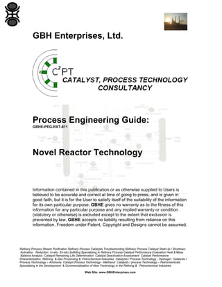 GBH Enterprises, Ltd.

Process Engineering Guide:
GBHE-PEG-RXT-811

Novel Reactor Technology

Information contained in this publication or as otherwise supplied to Users is
believed to be accurate and correct at time of going to press, and is given in
good faith, but it is for the User to satisfy itself of the suitability of the information
for its own particular purpose. GBHE gives no warranty as to the fitness of this
information for any particular purpose and any implied warranty or condition
(statutory or otherwise) is excluded except to the extent that exclusion is
prevented by law. GBHE accepts no liability resulting from reliance on this
information. Freedom under Patent, Copyright and Designs cannot be assumed.

Refinery Process Stream Purification Refinery Process Catalysts Troubleshooting Refinery Process Catalyst Start-Up / Shutdown
Activation Reduction In-situ Ex-situ Sulfiding Specializing in Refinery Process Catalyst Performance Evaluation Heat & Mass
Balance Analysis Catalyst Remaining Life Determination Catalyst Deactivation Assessment Catalyst Performance
Characterization Refining & Gas Processing & Petrochemical Industries Catalysts / Process Technology - Hydrogen Catalysts /
Process Technology – Ammonia Catalyst Process Technology - Methanol Catalysts / process Technology – Petrochemicals
Specializing in the Development & Commercialization of New Technology in the Refining & Petrochemical Industries
Web Site: www.GBHEnterprises.com

 