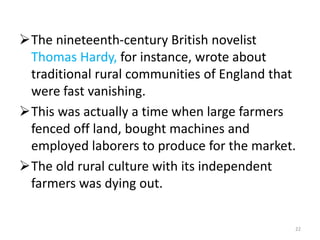 The nineteenth-century British novelist
Thomas Hardy, for instance, wrote about
traditional rural communities of England that
were fast vanishing.
This was actually a time when large farmers
fenced off land, bought machines and
employed laborers to produce for the market.
The old rural culture with its independent
farmers was dying out.
22
 