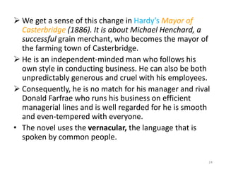  We get a sense of this change in Hardy’s Mayor of
Casterbridge (1886). It is about Michael Henchard, a
successful grain merchant, who becomes the mayor of
the farming town of Casterbridge.
 He is an independent-minded man who follows his
own style in conducting business. He can also be both
unpredictably generous and cruel with his employees.
 Consequently, he is no match for his manager and rival
Donald Farfrae who runs his business on efficient
managerial lines and is well regarded for he is smooth
and even-tempered with everyone.
• The novel uses the vernacular, the language that is
spoken by common people.
24
 