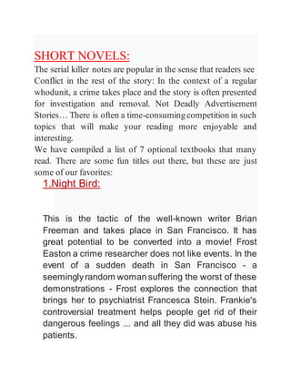 SHORT NOVELS:
The serial killer notes are popular in the sense that readers see
Conflict in the rest of the story: In the context of a regular
whodunit, a crime takes place and the story is often presented
for investigation and removal. Not Deadly Advertisement
Stories… There is often a time-consumingcompetition in such
topics that will make your reading more enjoyable and
interesting.
We have compiled a list of 7 optional textbooks that many
read. There are some fun titles out there, but these are just
some of our favorites:
1.Night Bird:
This is the tactic of the well-known writer Brian
Freeman and takes place in San Francisco. It has
great potential to be converted into a movie! Frost
Easton a crime researcher does not like events. In the
event of a sudden death in San Francisco - a
seeminglyrandom woman suffering the worst of these
demonstrations - Frost explores the connection that
brings her to psychiatrist Francesca Stein. Frankie's
controversial treatment helps people get rid of their
dangerous feelings ... and all they did was abuse his
patients.
 