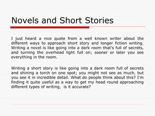 Novels and Short Stories
I just heard a nice quote from a well known writer about the
different ways to approach short story and longer fiction writing.
Writing a novel is like going into a dark room that's full of secrets,
and turning the overhead light full on; sooner or later you see
everything in the room.
Writing a short story is like going into a dark room full of secrets
and shining a torch on one spot; you might not see as much, but
you see it in incredible detail. What do people think about this? I'm
finding it quite useful as a way to get my head round approaching
different types of writing, is it accurate?
 