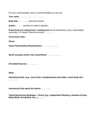 For your novel synopsis, here is a quick template you can use:
Your name:…………………………………

Book title: ………….. (and link to book)

Author: ……… (and link to author's website)

Grade level and reading level: (reading level can be elementary, junior, intermediate,
secondary, YA -doesn’t have to be exact) ……………

Curriculum Links:

Genre:

Genre Features/Key Characteristics: …………………..



Quick synopsis and/or main issue/theme: …………………



Annotated Sources: …………….



Other

Interesting Facts: (e.g., movie links, complementary book titles, novel study etc):
…………..



Interesting Facts about the Author: ……………


Teaching/Learning Strategies - Library (e.g., Independent Reading, Literature Circles,
Read Aloud, Group/Club etc...) ………….
 
