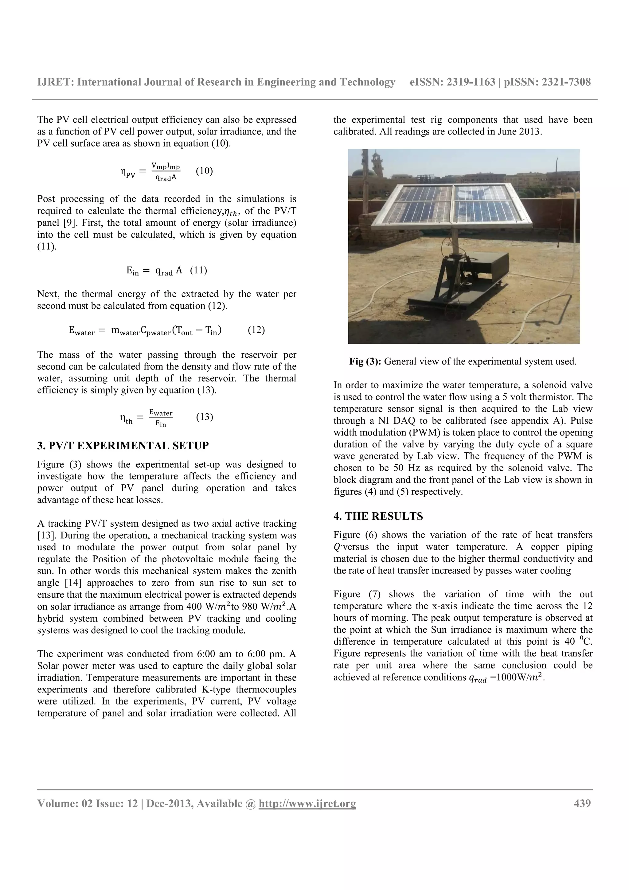 IJRET: International Journal of Research in Engineering and Technology eISSN: 2319-1163 | pISSN: 2321-7308
__________________________________________________________________________________________
Volume: 02 Issue: 12 | Dec-2013, Available @ http://www.ijret.org 439
The PV cell electrical output efficiency can also be expressed
as a function of PV cell power output, solar irradiance, and the
PV cell surface area as shown in equation (10).
ηUV
	
VW;XW;
Y3AZ)
(10)
Post processing of the data recorded in the simulations is
required to calculate the thermal efficiency,M [, of the PV/T
panel [9]. First, the total amount of energy (solar irradiance)
into the cell must be calculated, which is given by equation
(11).
E]2 	qQ@R	A (11)
Next, the thermal energy of the extracted by the water per
second must be calculated from equation (12).
E^@*OQ 	m^@*OQC ^@*OQ T`a* T]2 (12)
The mass of the water passing through the reservoir per
second can be calculated from the density and flow rate of the
water, assuming unit depth of the reservoir. The thermal
efficiency is simply given by equation (13).
η*>
	
b?A7<3
b.4
(13)
3. PV/T EXPERIMENTAL SETUP
Figure (3) shows the experimental set-up was designed to
investigate how the temperature affects the efficiency and
power output of PV panel during operation and takes
advantage of these heat losses.
A tracking PV/T system designed as two axial active tracking
[13]. During the operation, a mechanical tracking system was
used to modulate the power output from solar panel by
regulate the Position of the photovoltaic module facing the
sun. In other words this mechanical system makes the zenith
angle [14] approaches to zero from sun rise to sun set to
ensure that the maximum electrical power is extracted depends
on solar irradiance as arrange from 400 W/c9
to 980 W/c9
.A
hybrid system combined between PV tracking and cooling
systems was designed to cool the tracking module.
The experiment was conducted from 6:00 am to 6:00 pm. A
Solar power meter was used to capture the daily global solar
irradiation. Temperature measurements are important in these
experiments and therefore calibrated K-type thermocouples
were utilized. In the experiments, PV current, PV voltage
temperature of panel and solar irradiation were collected. All
the experimental test rig components that used have been
calibrated. All readings are collected in June 2013.
Fig (3): General view of the experimental system used.
In order to maximize the water temperature, a solenoid valve
is used to control the water flow using a 5 volt thermistor. The
temperature sensor signal is then acquired to the Lab view
through a NI DAQ to be calibrated (see appendix A). Pulse
width modulation (PWM) is token place to control the opening
duration of the valve by varying the duty cycle of a square
wave generated by Lab view. The frequency of the PWM is
chosen to be 50 Hz as required by the solenoid valve. The
block diagram and the front panel of the Lab view is shown in
figures (4) and (5) respectively.
4. THE RESULTS
Figure (6) shows the variation of the rate of heat transfers
d.
versus the input water temperature. A copper piping
material is chosen due to the higher thermal conductivity and
the rate of heat transfer increased by passes water cooling
Figure (7) shows the variation of time with the out
temperature where the x-axis indicate the time across the 12
hours of morning. The peak output temperature is observed at
the point at which the Sun irradiance is maximum where the
difference in temperature calculated at this point is 40 0
C.
Figure represents the variation of time with the heat transfer
rate per unit area where the same conclusion could be
achieved at reference conditions N$ =1000W/c9
.
 