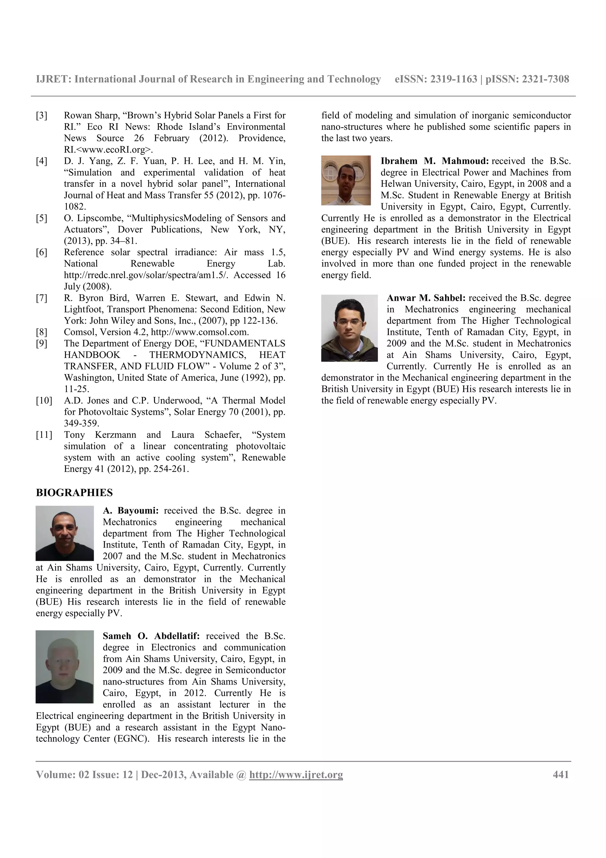 IJRET: International Journal of Research in Engineering and Technology eISSN: 2319-1163 | pISSN: 2321-7308
__________________________________________________________________________________________
Volume: 02 Issue: 12 | Dec-2013, Available @ http://www.ijret.org 441
[3] Rowan Sharp, “Brown’s Hybrid Solar Panels a First for
RI.” Eco RI News: Rhode Island’s Environmental
News Source 26 February (2012). Providence,
RI.<www.ecoRI.org>.
[4] D. J. Yang, Z. F. Yuan, P. H. Lee, and H. M. Yin,
“Simulation and experimental validation of heat
transfer in a novel hybrid solar panel”, International
Journal of Heat and Mass Transfer 55 (2012), pp. 1076-
1082.
[5] O. Lipscombe, “MultiphysicsModeling of Sensors and
Actuators”, Dover Publications, New York, NY,
(2013), pp. 34–81.
[6] Reference solar spectral irradiance: Air mass 1.5,
National Renewable Energy Lab.
http://rredc.nrel.gov/solar/spectra/am1.5/. Accessed 16
July (2008).
[7] R. Byron Bird, Warren E. Stewart, and Edwin N.
Lightfoot, Transport Phenomena: Second Edition, New
York: John Wiley and Sons, Inc., (2007), pp 122-136.
[8] Comsol, Version 4.2, http://www.comsol.com.
[9] The Department of Energy DOE, “FUNDAMENTALS
HANDBOOK - THERMODYNAMICS, HEAT
TRANSFER, AND FLUID FLOW” - Volume 2 of 3”,
Washington, United State of America, June (1992), pp.
11-25.
[10] A.D. Jones and C.P. Underwood, “A Thermal Model
for Photovoltaic Systems”, Solar Energy 70 (2001), pp.
349-359.
[11] Tony Kerzmann and Laura Schaefer, “System
simulation of a linear concentrating photovoltaic
system with an active cooling system”, Renewable
Energy 41 (2012), pp. 254-261.
BIOGRAPHIES
A. Bayoumi: received the B.Sc. degree in
Mechatronics engineering mechanical
department from The Higher Technological
Institute, Tenth of Ramadan City, Egypt, in
2007 and the M.Sc. student in Mechatronics
at Ain Shams University, Cairo, Egypt, Currently. Currently
He is enrolled as an demonstrator in the Mechanical
engineering department in the British University in Egypt
(BUE) His research interests lie in the field of renewable
energy especially PV.
Sameh O. Abdellatif: received the B.Sc.
degree in Electronics and communication
from Ain Shams University, Cairo, Egypt, in
2009 and the M.Sc. degree in Semiconductor
nano-structures from Ain Shams University,
Cairo, Egypt, in 2012. Currently He is
enrolled as an assistant lecturer in the
Electrical engineering department in the British University in
Egypt (BUE) and a research assistant in the Egypt Nano-
technology Center (EGNC). His research interests lie in the
field of modeling and simulation of inorganic semiconductor
nano-structures where he published some scientific papers in
the last two years.
Ibrahem M. Mahmoud: received the B.Sc.
degree in Electrical Power and Machines from
Helwan University, Cairo, Egypt, in 2008 and a
M.Sc. Student in Renewable Energy at British
University in Egypt, Cairo, Egypt, Currently.
Currently He is enrolled as a demonstrator in the Electrical
engineering department in the British University in Egypt
(BUE). His research interests lie in the field of renewable
energy especially PV and Wind energy systems. He is also
involved in more than one funded project in the renewable
energy field.
Anwar M. Sahbel: received the B.Sc. degree
in Mechatronics engineering mechanical
department from The Higher Technological
Institute, Tenth of Ramadan City, Egypt, in
2009 and the M.Sc. student in Mechatronics
at Ain Shams University, Cairo, Egypt,
Currently. Currently He is enrolled as an
demonstrator in the Mechanical engineering department in the
British University in Egypt (BUE) His research interests lie in
the field of renewable energy especially PV.
 