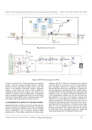 IJRET: International Journal of Research in Engineering and Technology eISSN: 2319-1163 | pISSN: 2321-7308
__________________________________________________________________________________________
Volume: 02 Issue: 12 | Dec-2013, Available @ http://www.ijret.org 175
Fig. 2:.Electronic load circuit
Fig. 3:.LABVIEW block diagram for PWM.
In order to acquire the PV voltage and current, two acquiring
circuits is used. For voltage, a potential divider is inserted
parallel to the PV with relativity high resistive value with
respect to the MOSFETs equivalent resistance. Regarding
Current, a high power low resistive value resistance is
embedded in series with the PV module. A low resistive value
resistance is chosen to avoid its loading effect. A mechanical
setup is designed and implemented on the roof of the British
University in Egypt (BUE) with an inclination angle of 30o
with respect to the normal direction as shown in Fig. 4.
4. EXPERIMENTAL RESULTS AND DISCUSSION
Experimental results are taken in more than one day and some
of them are chosen to be presented in this work. A comparison
between experimental, simulation results and the standard
curves is illustrated in Fig. 5 using the numerical model
described above. These output characteristics are taken under
irradiance 620 W/m2
where the maximum power observed
was about 100 W, ISC=8 A and VOC=20 V. The results shows a
great accordance between the simulation model and the
experimental data which can be considered as a validation for
our new approach in characterizing the PV module using a
LABVIEW PWM. On the other hand, both experimental and
simulation results are a little bit far from the standard curves
as the measurements condition was far from the ideal one.
This difference is not only in the irradiance variation from
1000 W/m2
in case of standard test condition to 620 W/m2
in
practical measurement, but also due to the power losses in
connections and acquiring system. This power losses can be
easily detected from the reduction in the open circuit voltage
from 22.5 volt in standard curve to about 20 volt in the
practical measurements. This voltage drop could be reduced
by using lower power consumption circuits for voltage and
current acquiring and this is considered for future work.
 