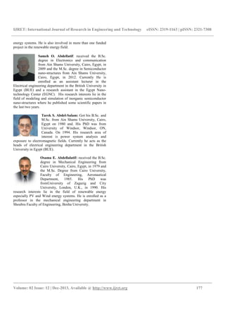 IJRET: International Journal of Research in Engineering and Technology eISSN: 2319-1163 | pISSN: 2321-7308
__________________________________________________________________________________________
Volume: 02 Issue: 12 | Dec-2013, Available @ http://www.ijret.org 177
energy systems. He is also involved in more than one funded
project in the renewable energy field.
Sameh O. Abdellatif: received the B.Sc.
degree in Electronics and communication
from Ain Shams University, Cairo, Egypt, in
2009 and the M.Sc. degree in Semiconductor
nano-structures from Ain Shams University,
Cairo, Egypt, in 2012. Currently He is
enrolled as an assistant lecturer in the
Electrical engineering department in the British University in
Egypt (BUE) and a research assistant in the Egypt Nano-
technology Center (EGNC). His research interests lie in the
field of modeling and simulation of inorganic semiconductor
nano-structures where he published some scientific papers in
the last two years.
Tarek S. Abdel-Salam: Got his B.Sc. and
M.Sc. from Ain Shams University, Cairo,
Egypt on 1980 and. His PhD was from
University of Windsor, Windsor, ON,
Canada. On 1994. His research area of
interest is power system analysis and
exposure to electromagnetic fields. Currently he acts as the
heads of electrical engineering department in the British
University in Egypt (BUE).
Osama E. Abdellalatif: received the B.Sc.
degree in Mechanical Engineering from
Cairo University, Cairo, Egypt, in 1979 and
the M.Sc. Degree from Cairo University,
Faculty of Engineering, Aeronautical
Department, 1985. His PhD was
fromUniversity of Zagazig and City
University, London, U.K., in 1990. His
research interests lie in the field of renewable energy
especially PV and Wind energy systems. He is enrolled as a
professor in the mechanical engineering department in
Shoubra Faculty of Engineering, Benha University.
 