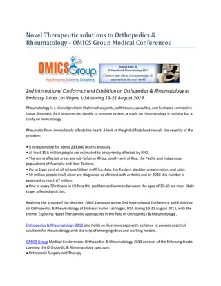 Novel Therapeutic solutions to Orthopedics &
Rheumatology - OMICS Group Medical Conferences
2nd International Conference and Exhibition on Orthopedics & Rheumatology at
Embassy Suites Las Vegas, USA during 19-21 August 2013.
Rheumatology is a clinical problem that involves joints, soft tissues, vasculitis, and heritable connective
tissue disorders. As it is connected closely to immune system, a study on rheumatology is nothing but a
study on Immunology.
Rheumatic fever immediately affects the heart. A look at the global factsheet reveals the severity of the
problem:
• It is responsible for about 233,000 deaths annually.
• At least 15.6 million people are estimated to be currently affected by RHD.
• The worst affected areas are sub-Saharan Africa, south-central Asia, the Pacific and indigenous
populations of Australia and New Zealand.
• Up to 1 per cent of all schoolchildren in Africa, Asia, the Eastern Mediterranean region, and Latin
• 50 million people in US alone are diagnosed as affected with arthritis and by 2030 this number is
expected to reach 67 million.
• One in every 20 citizens in US face this problem and women between the ages of 30-60 are most likely
to get affected with this.
Realizing the gravity of the disorder, OMICS announces the 2nd International Conference and Exhibition
on Orthopedics & Rheumatology at Embassy Suites Las Vegas, USA during 19-21 August 2013, with the
theme ‘Exploring Novel Therapeutic Approaches in the field of Orthopedics & Rheumatology’.
Orthopedics & Rheumatology-2013 also holds an illustrious expo with a chance to provide practical
solutions for rheumatology with the help of emerging ideas and working models.
OMICS Group Medical Conferences: Orthopedics & Rheumatology-2013 consists of the following tracks
covering the Orthopedic & Rheumatology spectrum:
• Orthopedic Surgery and Therapy
 