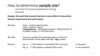 How to determine sample size?
reminder of classical hypothesis testing
example
Example: We would like to proof, that there is some effect of intervention
between experimental and control group
We have mean + sd from experimental,
mean + sd from control
null hypothesis: effect(experimental) – effect(control) = 0
α (alpha), usually α = 0.05 (see next)
We want Come our sample from population where is H0 true?
prob (sample is from popul with H0) = sig (p-value)
Decision sig < α => H0 in popul is improbable (H0 is not true) => discovery
sig > α => H0 in popul is probable (H0 is true) => non-discovery
12
 