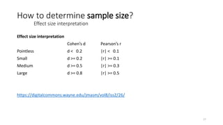 Effect size interpretation
Cohen’s d Pearson’s r
Pointless d < 0.2 |r| < 0.1
Small d >= 0.2 |r| >= 0.1
Medium d >= 0.5 |r| >= 0.3
Large d >= 0.8 |r| >= 0.5
https://digitalcommons.wayne.edu/jmasm/vol8/iss2/26/
How to determine sample size?
Effect size interpretation
17
 