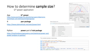 App G* power
https://www.psychologie.hhu.de/arbeitsgruppen/allgemeine-
psychologie-und-arbeitspsychologie/gpower
R pwr package
https://www.statmethods.net/stats/power.html
Python power part of stat package
https://machinelearningmastery.com/statistical-power-and-
power-analysis-in-python/
How to determine sample size?
G* power application
19
 