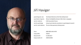 Jiří Haviger
psycholinguistic stat Text-Based Detection of the Risk of Depression
quantitative linguistic Mutual Intelligibility between West-Slavic Languages
stat for medicine CVID-Associated Tumors
stat for psychology Using mood induction procedures in psychological research
stat for math didactics The van Hiele geometry thinking levels
Orcid 0000-0001-8353-497X
Loop profile 550323
ResearcherID K-2198-2017
Scopus Author ID 24829164400
2
 