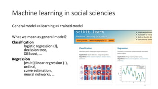 Machine learning in social sciencies
General model => learning => trained model
What we mean as general model?
Classification
logistic regression (!),
decission tree,
XGBoost, …
Regression
(multi) linear regression (!),
ordinal,
curve estimation,
neural networks, …
29
 