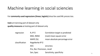 Machine learning in social sciencies
For commonly used regressions (linear, logistic) shoul be used ML proces too.
train at trainning part of dataset only
quality measures at testing part of dataset only
regression R, R^2 Correlation target vs predicted
MSE, RMSE (root) mean square error
MAPE (%) mean absolute percentage error
classification Nagelkerke R^2
ACC accuracy
Pre, Rec Precission, recall
Sen, Spec Sensitivity, specificity 30
 